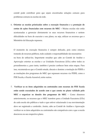 comitê pode contribuir para que sejam encontradas soluções comuns para
problemas comuns às escolas da rede.

6. Orientar as escolas priorizadas sobre a execução financeira e a prestação de
contas de ações financiadas com recursos do MEC – Muitas escolas não estão
acostumadas a gerenciar diretamente os seus recursos financeiros e sentem
dificuldades na hora de executar o seu plano, ou seja, utilizar os recursos que o
Ministério da Educação repassou.

O momento da execução financeira é sempre delicado, pois como estamos
tratando de recursos públicos, todo cuidado e responsabilidade são necessários
na hora de utilizá-los. Importante ressaltar que cabe ao Comitê de Análise e
Aprovação orientar as escolas e as Unidades Executoras (UEx) sobre todos os
procedimentos e, para tanto, também é preciso conhecer bem estas etapas. Para
isso, recomenda-se que o Comitê estude, discuta e domine a resolução do PDDE e
as resoluções dos programas do MEC que repassam recursos via PDDE, como o
PDE Escola, o Escola Acessível, entre outros.

7.

Verificar se os itens adquiridos ou contratados com recursos do PDE Escola
estão sendo executados de acordo com o que consta no plano validado pelo
MEC e organizar os dossiês dos programas do MEC – Como dissemos
anteriormente, os recursos que o MEC transfere para a Unidade Executora (UEx)
de cada escola são públicos e tudo o que estiver relacionado à sua movimentação
deve ser registrado e conferido. Assim, cabe ao Comitê de Análise e Aprovação
verificar se os itens adquiridos ou contratados são compatíveis com o que a escola
descreveu no seu respectivo plano.

14

 