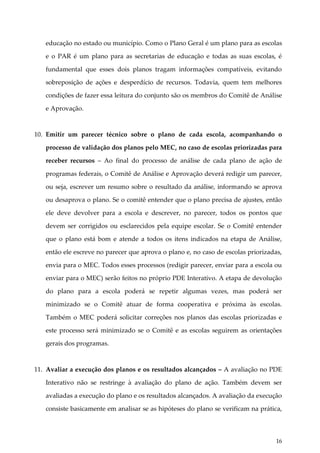 educação no estado ou município. Como o Plano Geral é um plano para as escolas
e o PAR é um plano para as secretarias de educação e todas as suas escolas, é
fundamental que esses dois planos tragam informações compatíveis, evitando
sobreposição de ações e desperdício de recursos. Todavia, quem tem melhores
condições de fazer essa leitura do conjunto são os membros do Comitê de Análise
e Aprovação.

10. Emitir um parecer técnico sobre o plano de cada escola, acompanhando o
processo de validação dos planos pelo MEC, no caso de escolas priorizadas para
receber recursos – Ao final do processo de análise de cada plano de ação de
programas federais, o Comitê de Análise e Aprovação deverá redigir um parecer,
ou seja, escrever um resumo sobre o resultado da análise, informando se aprova
ou desaprova o plano. Se o comitê entender que o plano precisa de ajustes, então
ele deve devolver para a escola e descrever, no parecer, todos os pontos que
devem ser corrigidos ou esclarecidos pela equipe escolar. Se o Comitê entender
que o plano está bom e atende a todos os itens indicados na etapa de Análise,
então ele escreve no parecer que aprova o plano e, no caso de escolas priorizadas,
envia para o MEC. Todos esses processos (redigir parecer, enviar para a escola ou
enviar para o MEC) serão feitos no próprio PDE Interativo. A etapa de devolução
do plano para a escola poderá se repetir algumas vezes, mas poderá ser
minimizado se o Comitê atuar de forma cooperativa e próxima às escolas.
Também o MEC poderá solicitar correções nos planos das escolas priorizadas e
este processo será minimizado se o Comitê e as escolas seguirem as orientações
gerais dos programas.

11. Avaliar a execução dos planos e os resultados alcançados – A avaliação no PDE
Interativo não se restringe à avaliação do plano de ação. Também devem ser
avaliadas a execução do plano e os resultados alcançados. A avaliação da execução
consiste basicamente em analisar se as hipóteses do plano se verificam na prática,

16

 