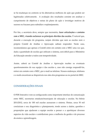 se há mudanças no contexto se há alternativas melhores de ação que podem ser
legitimadas coletivamente. A avaliação dos resultados consiste em analisar o
cumprimento de objetivos e metas do plano de ação e investigar motivos de
sucesso ou fracasso para subsidiar o replanejamento.

Por fim, a secretaria deve, sempre que necessário, fazer articulações e contatos
com o MEC, visando esclarecer as principais dúvidas das escolas. É natural que,
durante a execução do programa, surjam dúvidas que nem as escolas nem o
próprio Comitê de Análise e Aprovação saibam responder. Neste caso,
recomendamos que apenas o Comitê entre em contato com o MEC uma vez que,
dada a quantidade de escolas que utilizam o sistema, será difícil para o Ministério
da Educação atender a todos com tempestividade.

Assim, caberá ao Comitê de Análise e Aprovação receber os eventuais
questionamentos da sua equipe e das escolas e, caso não consiga respondê-los,
entrar em contato com o MEC, por e-mail ou telefone. Nossos endereços, telefones
e e-mails encontram-se disponíveis nos sites dos programas ou no portal do MEC.

CONSIDERAÇÕES FINAIS

O PDE Interativo vem se configurando como importante interface de comunicação
entre MEC, secretarias estaduais/municipais de educação e escolas. No biênio
2011/2012, cerca de 100 mil escolas acessaram o sistema. Destas, cerca 50 mil
concluíram o seu diagnóstico e planejamento, tendo acesso a dados, questões e
proposições que ajudaram a equipe escolar a pensar e a aperfeiçoar diversos
aspectos da vida escolar e contribuíram para a melhoria da gestão e do processo
de ensino e aprendizagem.

17

 