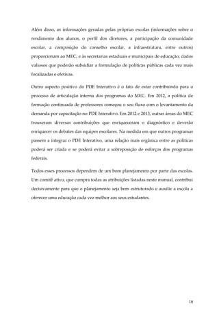Além disso, as informações geradas pelas próprias escolas (informações sobre o
rendimento dos alunos, o perfil dos diretores, a participação da comunidade
escolar, a composição do conselho escolar, a infraestrutura, entre outros)
proporcionam ao MEC, e às secretarias estaduais e municipais de educação, dados
valiosos que poderão subsidiar a formulação de políticas públicas cada vez mais
focalizadas e efetivas.
Outro aspecto positivo do PDE Interativo é o fato de estar contribuindo para o
processo de articulação interna dos programas do MEC. Em 2012, a política de
formação continuada de professores começou o seu fluxo com o levantamento da
demanda por capacitação no PDE Interativo. Em 2012 e 2013, outras áreas do MEC
trouxeram diversas contribuições que enriqueceram o diagnóstico e deverão
enriquecer os debates das equipes escolares. Na medida em que outros programas
passem a integrar o PDE Interativo, uma relação mais orgânica entre as políticas
poderá ser criada e se poderá evitar a sobreposição de esforços dos programas
federais.
Todos esses processos dependem de um bom planejamento por parte das escolas.
Um comitê ativo, que cumpra todas as atribuições listadas neste manual, contribui
decisivamente para que o planejamento seja bem estruturado e auxilie a escola a
oferecer uma educação cada vez melhor aos seus estudantes.

18

 
