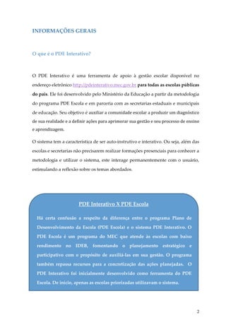 INFORMAÇÕES GERAIS

O que é o PDE Interativo?

O PDE Interativo é uma ferramenta de apoio à gestão escolar disponível no
endereço eletrônico http://pdeinterativo.mec.gov.br para todas as escolas públicas
do país. Ele foi desenvolvido pelo Ministério da Educação a partir da metodologia
do programa PDE Escola e em parceria com as secretarias estaduais e municipais
de educação. Seu objetivo é auxiliar a comunidade escolar a produzir um diagnóstico
de sua realidade e a definir ações para aprimorar sua gestão e seu processo de ensino
e aprendizagem.
O sistema tem a característica de ser auto-instrutivo e interativo. Ou seja, além das
escolas e secretarias não precisarem realizar formações presenciais para conhecer a
metodologia e utilizar o sistema, este interage permanentemente com o usuário,
estimulando a reflexão sobre os temas abordados.

PDE Interativo X PDE Escola
Há certa confusão a respeito da diferença entre o programa Plano de
Desenvolvimento da Escola (PDE Escola) e o sistema PDE Interativo. O
PDE Escola é um programa do MEC que atende às escolas com baixo
rendimento no IDEB, fomentando o planejamento estratégico e
participativo com o propósito de auxiliá-las em sua gestão. O programa
também repassa recursos para a concretização das ações planejadas. O
para receber os recursos do programa.
PDE Interativo foi inicialmente desenvolvido como ferramenta do PDE
Escola. De início, apenas as escolas priorizadas utilizavam o sistema.

2

 