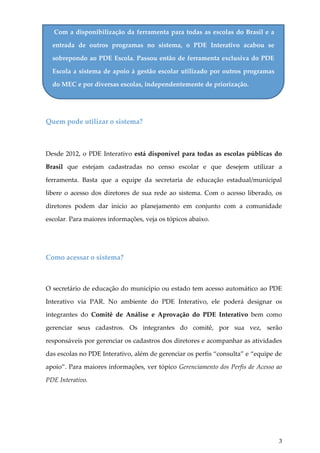 Com a disponibilização da ferramenta para todas as escolas do Brasil e a
entrada de outros programas no sistema, o PDE Interativo acabou se
sobrepondo ao PDE Escola. Passou então de ferramenta exclusiva do PDE
Escola a sistema de apoio à gestão escolar utilizado por outros programas
do MEC e por diversas escolas, independentemente de priorização.

Quem pode utilizar o sistema?

Desde 2012, o PDE Interativo está disponível para todas as escolas públicas do
Brasil que estejam cadastradas no censo escolar e que desejem utilizar a
ferramenta. Basta que a equipe da secretaria de educação estadual/municipal
libere o acesso dos diretores de sua rede ao sistema. Com o acesso liberado, os
diretores podem dar início ao planejamento em conjunto com a comunidade
escolar. Para maiores informações, veja os tópicos abaixo.

Como acessar o sistema?

O secretário de educação do município ou estado tem acesso automático ao PDE
Interativo via PAR. No ambiente do PDE Interativo, ele poderá designar os
integrantes do Comitê de Análise e Aprovação do PDE Interativo bem como
gerenciar seus cadastros. Os integrantes do comitê, por sua vez, serão
responsáveis por gerenciar os cadastros dos diretores e acompanhar as atividades
das escolas no PDE Interativo, além de gerenciar os perfis “consulta” e “equipe de
apoio”. Para maiores informações, ver tópico Gerenciamento dos Perfis de Acesso ao
PDE Interativo.

3

 