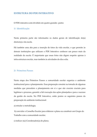 ESTRUTURA DO PDE INTERATIVO

O PDE interativo está dividido em quatro grandes partes

1) Identificação

Nesta primeira parte são informados os dados gerais de identificação do(a)
diretor(a) e da escola.
Há também uma aba para a inserção de fotos da vida escolar, o que permite às
demais instituições que utilizam o PDE Interativo conhecer um pouco mais da
realidade da escola. É importante que essas fotos não digam respeito apenas à
infra-estrutura escolar, mas também às atividades do dia-a-dia.

2) Primeiros Passos

Nesta etapa dos Primeiros Passos a comunidade escolar organiza o ambiente
institucional para o planejamento. Essa preparação consiste na tomada de algumas
medidas que precedem o planejamento em si e que são cruciais cruciais para
legitimar o processo, garantir a fiel execução das ações planejadas e para o sucesso
da gestão da escola. No PDE Interativo, estão postos os seguintes passos da
preparação do ambiente institucional:
a) estudar a metodologia;
b) convidar o Conselho Escolar para elaborar o plano ou constituir um Grupo do
Trabalho com a comunidade escolar;
c) indicar o(a) Coordenador(a) do plano;

4

 