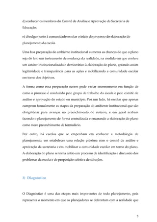 d) conhecer os membros do Comitê de Análise e Aprovação da Secretaria de
Educação;
e) divulgar junto à comunidade escolar o início do processo de elaboração do
planejamento da escola.
Uma boa preparação do ambiente institucional aumenta as chances de que o plano
seja de fato um instrumento de mudança da realidade, na medida em que confere
um caráter institucionalizado e democrático à elaboração do plano, gerando assim
legitimidade e transparência para as ações e mobilizando a comunidade escolar
em torno dos objetivos.
A forma como essa preparação ocorre pode variar enormemente em função de
como o processo é conduzido pelo grupo de trabalho da escola e pelo comitê de
análise e aprovação do estado ou município. Por um lado, há escolas que apenas
cumprem formalmente as etapas da preparação do ambiente institucional que são
obrigatórias para avançar no preenchimento do sistema, e em geral acabam
fazendo o planejamento de forma centralizada e encarando a elaboração do plano
como mero preenchimento de formulário.
Por outro, há escolas que se empenham em conhecer a metodologia de
planejamento, em estabelecer uma relação próxima com o comitê de análise e
aprovação da secretaria e em mobilizar a comunidade escolar em torno do plano.
A elaboração do plano se torna então um processo de identificação e discussão dos
problemas da escola e de proposição coletiva de soluções.

3) Diagnóstico

O Diagnóstico é uma das etapas mais importantes de todo planejamento, pois
representa o momento em que os planejadores se defrontam com a realidade que

5

 