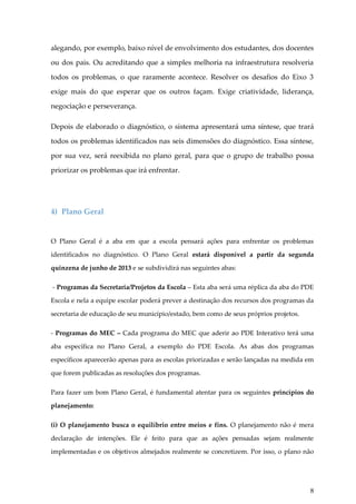 alegando, por exemplo, baixo nível de envolvimento dos estudantes, dos docentes
ou dos pais. Ou acreditando que a simples melhoria na infraestrutura resolveria
todos os problemas, o que raramente acontece. Resolver os desafios do Eixo 3
exige mais do que esperar que os outros façam. Exige criatividade, liderança,
negociação e perseverança.
Depois de elaborado o diagnóstico, o sistema apresentará uma síntese, que trará
todos os problemas identificados nas seis dimensões do diagnóstico. Essa síntese,
por sua vez, será reexibida no plano geral, para que o grupo de trabalho possa
priorizar os problemas que irá enfrentar.

4) Plano Geral

O Plano Geral é a aba em que a escola pensará ações para enfrentar os problemas
identificados no diagnóstico. O Plano Geral estará disponível a partir da segunda
quinzena de junho de 2013 e se subdividirá nas seguintes abas:
- Programas da Secretaria/Projetos da Escola – Esta aba será uma réplica da aba do PDE
Escola e nela a equipe escolar poderá prever a destinação dos recursos dos programas da
secretaria de educação de seu município/estado, bem como de seus próprios projetos.
- Programas do MEC – Cada programa do MEC que aderir ao PDE Interativo terá uma
aba específica no Plano Geral, a exemplo do PDE Escola. As abas dos programas
específicos aparecerão apenas para as escolas priorizadas e serão lançadas na medida em
que forem publicadas as resoluções dos programas.
Para fazer um bom Plano Geral, é fundamental atentar para os seguintes princípios do
planejamento:
(i) O planejamento busca o equilíbrio entre meios e fins. O planejamento não é mera
declaração de intenções. Ele é feito para que as ações pensadas sejam realmente
implementadas e os objetivos almejados realmente se concretizem. Por isso, o plano não

8

 