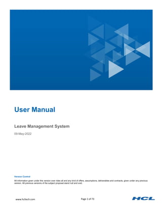 Page 1 of 73
www.hcltech.com
Leave Management System
09-May-2022
User Manual
Version Control
All information given under this version over rides all and any kind of offers, assumptions, deliverables and contracts, given under any previous
version. All previous versions of the subject proposal stand null and void.
 