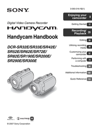 3-093-316-12(1)
Digital Video Camera Recorder
Handycam Handbook
DCR-SR32E/SR33E/SR42E/
SR52E/SR62E/SR72E/
SR82E/SR190E/SR200E/
SR290E/SR300E
© 2007 Sony Corporation
Enjoying your
camcorder 8
Getting Started 12
Recording/
Playback 20
Editing 38
Customizing your
camcorder 52
Performing with
a computer 73
Troubleshooting 94
Additional Information 108
Utilizing recording
media 49
Quick Reference 118
 