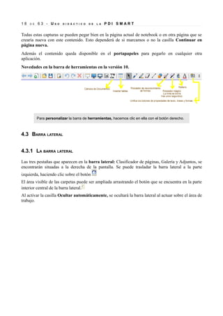 18   D E   63 - US     O   D I D Á C T I C O   D E   L A   PDI SMART


Todas estas capturas se pueden pegar bien en la página actual de notebook o en otra página que se
crearía nueva con este contenido. Esto dependerá de si marcamos o no la casilla Continuar en
página nueva.
Además el contenido queda disponible en el portapapeles para pegarlo en cualquier otra
aplicación.
Novedades en la barra de herramientas en la versión 10.




           Para personalizar la barra de herramientas, hacemos clic en ella con el botón derecho.



4.3 BARRA LATERAL


4.3.1 LA BARRA LATERAL

Las tres pestañas que aparecen en la barra lateral: Clasificador de páginas, Galería y Adjuntos, se
encontrarán situadas a la derecha de la pantalla. Se puede trasladar la barra lateral a la parte
izquierda, haciendo clic sobre el botón
El área visible de las carpetas puede ser ampliada arrastrando el botón que se encuentra en la parte
interior central de la barra lateral.
Al activar la casilla Ocultar automáticamente, se ocultará la barra lateral al actuar sobre el área de
trabajo.
 