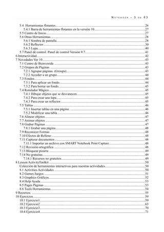 NOTE      B O O K    - 3      D E   63


   5.4 Herramientas flotantes............................................................................................................26
      5.4.1 Barra de herramientas flotantes en la versión 10.............................................................27
   5.5 Centro de Inicio.......................................................................................................................27
   5.6 Otras Herramientas..................................................................................................................28
      5.6.1 Sombra de pantalla...........................................................................................................28
      5.6.2 Reflector...........................................................................................................................30
      5.6.3 Lupa.................................................................................................................................40
   5.7 Panel de control. Panel de control Versión 9.7........................................................................41
6 Interactividad...................................................................................................................................42
7 Novedades Ver 10............................................................................................................................43
   7.1 Centro de Bienvenida ..............................................................................................................43
   7.2 Grupos de Páginas ..................................................................................................................43
      7.2.1 Agrupar páginas. (Groups)...............................................................................................43
      7.2.2 Acceder a un grupo..........................................................................................................44
   7.3 Fondos......................................................................................................................................44
      7.3.1 Para aplicar un fondo.......................................................................................................44
      7.3.2 Para borrar un fondo........................................................................................................45
   7.4 Rotulador Mágico....................................................................................................................45
      7.4.1 Dibujar objetos que se desvanecen..................................................................................45
      7.4.2 Para crear una lupa...........................................................................................................45
      7.4.3 Para crear un reflector......................................................................................................45
   7.5 Tablas ......................................................................................................................................46
      7.5.1 Insertar tablas en una página. ..........................................................................................46
      7.5.2 Modificar una tabla..........................................................................................................46
   7.6 Alinear objetos ........................................................................................................................47
   7.7 Animar objetos ........................................................................................................................47
   7.8 Grabar Páginas ........................................................................................................................47
      7.8.1 Grabar una página............................................................................................................48
   7.9 Reconocer Formas ..................................................................................................................48
   7.10 Efectos de Relleno ................................................................................................................48
   7.11 Capturar documentos ............................................................................................................48
      7.11.1 Importar un archivo con SMART Notebook Print Capture...........................................48
   7.12 Revisión ortográfica ..............................................................................................................48
   7.13 Bloquear pizarra ....................................................................................................................49
   7.14 No gratuitas............................................................................................................................49
      7.14.1 Recursos no gratuitos.....................................................................................................49
8 Lesson ActivityToolkit ...................................................................................................................50
   Colección de herramientas interactivas para nuestras actividades................................................50
   8.1 Activities Actividades .............................................................................................................50
   8.2 Games Juegos .........................................................................................................................51
   8.3 Graphics Gráficos....................................................................................................................52
   8.4 Help Ayuda...............................................................................................................................53
   8.5 Pages Páginas ..........................................................................................................................53
   8.6 Tools Herramientas..................................................................................................................54
9 Recursos. ........................................................................................................................................55
10 Ejercicios.......................................................................................................................................59
   10.1 Ejercicio1...............................................................................................................................59
   10.2 Ejercicio2...............................................................................................................................63
   10.3 Ejercicio3...............................................................................................................................70
   10.4 Ejercicio4...............................................................................................................................71
 