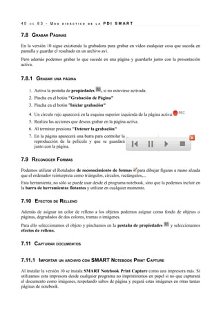 40   D E   63 - US   O   D I D Á C T I C O   D E   L A    PDI SMART


7.8 GRABAR PÁGINAS

En la versión 10 sigue existiendo la grabadora para grabar en vídeo cualquier cosa que suceda en
pantalla y guardar el resultado en un archivo avi.
Pero además podemos grabar lo que sucede en una página y guardarlo junto con la presentación
activa.


7.8.1 GRABAR UNA PÁGINA

     1. Activa la pestaña de propiedades                 , si no estuviese activada.
     2. Pincha en el botón "Grabación de Página"
     3. Pincha en el botón "Iniciar grabación"

     4. Un círculo rojo aparecerá en la esquina superior izquierda de la página activa.
     5. Realiza las acciones que deseas grabar en la página activa.
     6. Al terminar presiona "Detener la grabación"
     7. En la página aparecerá una barra para controlar la
        reproducción de la película y que se guardará
        junto con la página.

7.9 RECONOCER FORMAS

Podemos utilizar el Rotulador de reconocimiento de formas para dibujar figuras a mano alzada
que el ordenador reinterpreta como triángulos, círculos, rectángulos,...
Esta herramienta, no sólo se puede usar desde el programa notebook, sino que la podemos incluir en
la barra de herramientas flotantes y utilizar en cualquier momento.

7.10 EFECTOS DE RELLENO

Además de asignar un color de relleno a los objetos podemos asignar como fondo de objetos o
páginas, degradados de dos colores, tramas o imágenes.
Para ello seleccionamos el objeto y pinchamos en la pestaña de propiedades             y seleccionamos
efectos de relleno.

7.11 CAPTURAR DOCUMENTOS


7.11.1 IMPORTAR UN ARCHIVO CON SMART NOTEBOOK PRINT CAPTURE

Al instalar la versión 10 se instala SMART Notebook Print Capture como una impresora más. Si
utilizamos esta impresora desde cualquier programa no imprimiremos en papel si no que capturará
el documento como imágenes, respetando saltos de página y pegará estas imágenes en otras tantas
páginas de notebook.
 