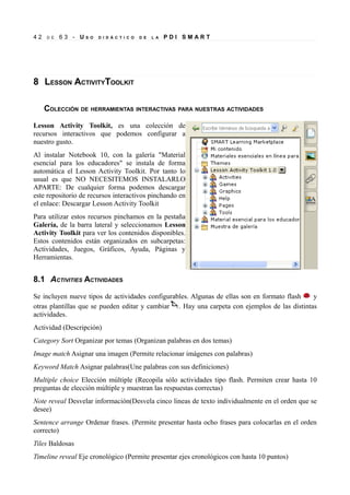42   D E   63 - US   O   D I D Á C T I C O   D E   L A   PDI SMART




8 LESSON ACTIVITYTOOLKIT

     COLECCIÓN DE HERRAMIENTAS INTERACTIVAS PARA NUESTRAS ACTIVIDADES

Lesson Activity Toolkit, es una colección de
recursos interactivos que podemos configurar a
nuestro gusto.
Al instalar Notebook 10, con la galería "Material
esencial para los educadores" se instala de forma
automática el Lesson Activity Toolkit. Por tanto lo
usual es que NO NECESITEMOS INSTALARLO
APARTE: De cualquier forma podemos descargar
este repositorio de recursos interactivos pinchando en
el enlace: Descargar Lesson Activity Toolkit
Para utilizar estos recursos pinchamos en la pestaña
Galería, de la barra lateral y seleccionamos Lesson
Activity Toolkit para ver los contenidos disponibles.
Estos contenidos están organizados en subcarpetas:
Actividades, Juegos, Gráficos, Ayuda, Páginas y
Herramientas.


8.1 ACTIVITIES ACTIVIDADES

Se incluyen nueve tipos de actividades configurables. Algunas de ellas son en formato flash   y
otras plantillas que se pueden editar y cambiar . Hay una carpeta con ejemplos de las distintas
actividades.
Actividad (Descripción)
Category Sort Organizar por temas (Organizan palabras en dos temas)
Image match Asignar una imagen (Permite relacionar imágenes con palabras)
Keyword Match Asignar palabras(Une palabras con sus definiciones)
Multiple choice Elección múltiple (Recopila sólo actividades tipo flash. Permiten crear hasta 10
preguntas de elección múltiple y muestran las respuestas correctas)
Note reveal Desvelar información(Desvela cinco lineas de texto individualmente en el orden que se
desee)
Sentence arrange Ordenar frases. (Permite presentar hasta ocho frases para colocarlas en el orden
correcto)
Tiles Baldosas
Timeline reveal Eje cronológico (Permite presentar ejes cronológicos con hasta 10 puntos)
 