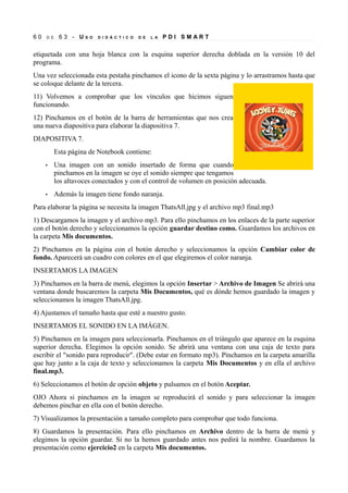 60   D E    63 - US    O   D I D Á C T I C O   D E   L A   PDI SMART


etiquetada con una hoja blanca con la esquina superior derecha doblada en la versión 10 del
programa.
Una vez seleccionada esta pestaña pinchamos el icono de la sexta página y lo arrastramos hasta que
se coloque delante de la tercera.
11) Volvemos a comprobar que los vínculos que hicimos siguen
funcionando.
12) Pinchamos en el botón de la barra de herramientas que nos crea
una nueva diapositiva para elaborar la diapositiva 7.
DIAPOSITIVA 7.
           Esta página de Notebook contiene:
     •     Una imagen con un sonido insertado de forma que cuando
           pinchamos en la imagen se oye el sonido siempre que tengamos
           los altavoces conectados y con el control de volumen en posición adecuada.
     •     Además la imagen tiene fondo naranja.
Para elaborar la página se necesita la imagen ThatsAll.jpg y el archivo mp3 final.mp3
1) Descargamos la imagen y el archivo mp3. Para ello pinchamos en los enlaces de la parte superior
con el botón derecho y seleccionamos la opción guardar destino como. Guardamos los archivos en
la carpeta Mis documentos.
2) Pinchamos en la página con el botón derecho y seleccionamos la opción Cambiar color de
fondo. Aparecerá un cuadro con colores en el que elegiremos el color naranja.
INSERTAMOS LA IMAGEN
3) Pinchamos en la barra de menú, elegimos la opción Insertar > Archivo de Imagen Se abrirá una
ventana donde buscaremos la carpeta Mis Documentos, qué es dónde hemos guardado la imagen y
seleccionamos la imagen ThatsAll.jpg.
4) Ajustamos el tamaño hasta que esté a nuestro gusto.
INSERTAMOS EL SONIDO EN LA IMÁGEN.
5) Pinchamos en la imagen para seleccionarla. Pinchamos en el triángulo que aparece en la esquina
superior derecha. Elegimos la opción sonido. Se abrirá una ventana con una caja de texto para
escribir el "sonido para reproducir". (Debe estar en formato mp3). Pinchamos en la carpeta amarilla
que hay junto a la caja de texto y seleccionamos la carpeta Mis Documentos y en ella el archivo
final.mp3.
6) Seleccionamos el botón de opción objeto y pulsamos en el botón Aceptar.
OJO Ahora si pinchamos en la imagen se reproducirá el sonido y para seleccionar la imagen
debemos pinchar en ella con el botón derecho.
7) Visualizamos la presentación a tamaño completo para comprobar que todo funciona.
8) Guardamos la presentación. Para ello pinchamos en Archivo dentro de la barra de menú y
elegimos la opción guardar. Si no la hemos guardado antes nos pedirá la nombre. Guardamos la
presentación como ejercicio2 en la carpeta Mis documentos.
 