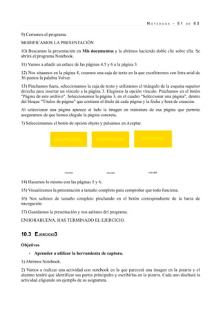 N   O T E B O O K   - 61   D E   63


9) Cerramos el programa.
MODIFICAMOS LA PRESENTACIÓN
10) Buscamos la presentación en Mis documentos y la abrimos haciendo doble clic sobre ella. Se
abrirá el programa Notebook.
11) Vamos a añadir un enlace de las páginas 4,5 y 6 a la página 3.
12) Nos situamos en la página 4, creamos una caja de texto en la que escribiremos con letra arial de
36 puntos la palabra Volver.
13) Pinchamos fuera, seleccionamos la caja de texto y utilizamos el triángulo de la esquina superior
derecha para insertar un vínculo a la página 3. Elegimos la opción vínculo. Pinchamos en el botón
"Página de este archivo". Seleccionamos la página 3, en el cuadro "Seleccionar una página", dentro
del bloque "Títulos de página" que contiene el título de cada página y la fecha y hora de creación.
Al seleccionar una página aparece al lado la imagen en miniatura de esa página que permite
asegurarnos de que hemos elegido la página concreta.
7) Seleccionamos el botón de opción objeto y pulsamos en Aceptar.




14) Hacemos lo mismo con las páginas 5 y 6.
15) Visualizamos la presentación a tamaño completo para comprobar que todo funciona.
16) Nos salimos de tamaño completo pinchando en el botón correspondiente de la barra de
navegación.
17) Guardamos la presentación y nos salimos del programa.
ENHORABUENA. HAS TERMINADO EL EJERCICIO.


10.3 EJERCICIO3

Objetivos
    •   Aprender a utilizar la herramienta de captura.
1) Abrimos Notebook.
2) Vamos a realizar una actividad con notebook en la que parecerá una imagen en la pizarra y el
alumno tendrá que identificar sus partes principales y escribirlas en la pizarra. Cada uno diseñará la
actividad eligiendo un ejemplo de su asignatura.
 
