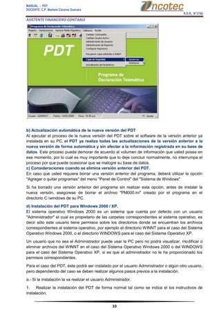 MANUAL - PDT 
DOCENTE: C.P. Marlene Cáceres Guevara 
R.D.R. N°3748 
ASISTENTE FINANCIERO CONTABLE 
10 
b) Actualización automática de la nueva versión del PDT Al ejecutar el proceso de la nueva versión del PDT sobre el software de la versión anterior ya instalada en su PC, el PDT ya realiza todas las actualizaciones de la versión anterior a la nueva versión de forma automática y sin afectar a la información registrada en su base de datos. Este proceso puede demorar de acuerdo al volumen de información que usted posea en ese momento, por lo cual es muy importante que lo deje concluir normalmente, no interrumpa el proceso por que puede ocasionar que se malogre su base de datos. c) Consideraciones cuando se elimina versión anterior del PDT. En caso que usted requiera borrar una versión anterior del programa, deberá utilizar la opción "Agregar o quitar programas" del menú "Panel de Control" del "Sistema de Windows" Si ha borrado una versión anterior del programa sin realizar esta opción, antes de instalar la nueva versión, asegúrese de borrar el archivo "PM000.ini" creado por el programa en el directorio C:windows de su PC. d) Instalación del PDT para Windows 2000 / XP. El sistema operativo Windows 2000 es un sistema que cuenta por defecto con un usuario "Administrador" el cual es propietario de las carpetas correspondientes al sistema operativo, es decir sólo este usuario tiene permisos sobre los directorios donde se encuentran los archivos correspondientes al sistema operativo, por ejemplo el directorio WINNT para el caso del Sistema Operativo Windows 2000, o el directorio WINDOWS para el caso del Sistema Operativo XP. Un usuario que no sea el Administrador puede usar la PC pero no podrá visualizar, modificar o eliminar archivos del WINNT en el caso del Sistema Operativo Windows 2000 o del WINDOWS para el caso del Sistema Operativo XP, si es que el administrador no le ha proporcionado los permisos correspondientes. Para el caso del PDT, éste podrá ser instalado por el usuario Administrador o algún otro usuario, pero dependiendo del caso se deben realizar algunos pasos previos a la instalación. a.- Si la instalación la va realizar el usuario Administrador. 1. Realizar la instalación del PDT de forma normal tal como se indica el los instructivos de instalación.  