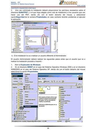 MANUAL - PDT 
DOCENTE: C.P. Marlene Cáceres Guevara 
R.D.R. N°3748 
ASISTENTE FINANCIERO CONTABLE 
11 
2. Una vez culminada la instalación deberá proporcionar los permisos necesarios sobre el directorio SUNATPDT ( o el que haya elegido como ruta de instalación) a los usuarios que van hacer uso del PDT, dando clic con el botón derecho del mouse, y seleccionar opciónSeguridad de la ventana Propiedades; en caso contrario tendrán problemas al ejecutar la aplicación. b.- Si la instalación la va a realizar un usuario diferente al Administrador. El usuario Administrador deberá realizar los siguientes pasos antes que el usuario que va a realizar la instalación proceda a hacerlo : 1. Abrir el Explorador de Windows. 2. En el directorio WINNT en el caso del Sistema Operativo Windows 2000 o en el directorio WINDOWS en el caso del Sistema Operativo XP, dando clic con el botón derecho del mouse seleccionar la opción Propiedades.  