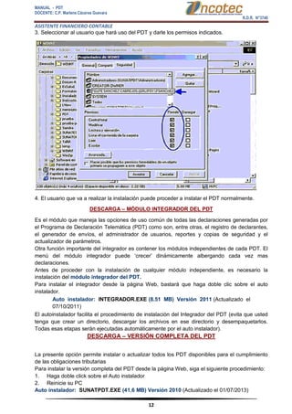 MANUAL - PDT 
DOCENTE: C.P. Marlene Cáceres Guevara 
R.D.R. N°3748 
ASISTENTE FINANCIERO CONTABLE 
12 
3. Seleccionar al usuario que hará uso del PDT y darle los permisos indicados. 4. El usuario que va a realizar la instalación puede proceder a instalar el PDT normalmente. DESCARGA – MÓDULO INTEGRADOR DEL PDT Es el módulo que maneja las opciones de uso común de todas las declaraciones generadas por el Programa de Declaración Telemática (PDT) como son, entre otras, el registro de declarantes, el generador de envíos, el administrador de usuarios, reportes y copias de seguridad y el actualizador de parámetros. Otra función importante del integrador es contener los módulos independientes de cada PDT. El menú del módulo integrador puede ‘crecer’ dinámicamente albergando cada vez mas declaraciones. Antes de proceder con la instalación de cualquier módulo independiente, es necesario la instalación del módulo integrador del PDT. Para instalar el integrador desde la página Web, bastará que haga doble clic sobre el auto instalador. 
Auto instalador: INTEGRADOR.EXE (8.51 MB) Versión 2011 (Actualizado el 07/10/2011) El autoinstalador facilita el procedimiento de instalación del Integrador del PDT (evita que usted tenga que crear un directorio, descargar los archivos en ese directorio y desempaquetarlos. Todas esas etapas serán ejecutadas automáticamente por el auto instalador). DESCARGA – VERSIÓN COMPLETA DEL PDT La presente opción permite instalar o actualizar todos los PDT disponibles para el cumplimiento de las obligaciones tributarias Para instalar la versión completa del PDT desde la página Web, siga el siguiente procedimiento: 1. Haga doble click sobre el Auto instalador 2. Reinicie su PC Auto instalador: SUNATPDT.EXE (41.6 MB) Versión 2010 (Actualizado el 01/07/2013)  