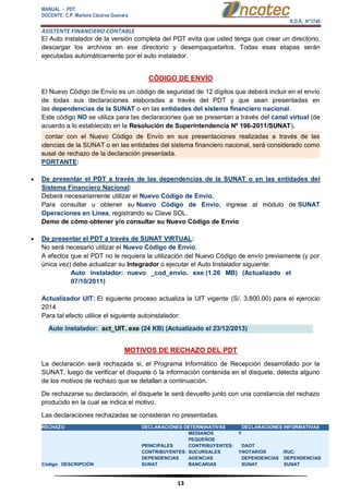 MANUAL - PDT 
DOCENTE: C.P. Marlene Cáceres Guevara 
R.D.R. N°3748 
ASISTENTE FINANCIERO CONTABLE 
13 
El Auto instalador de la versión completa del PDT evita que usted tenga que crear un directorio, descargar los archivos en ese directorio y desempaquetarlos. Todas esas etapas serán ejecutadas automáticamente por el auto instalador. CÓDIGO DE ENVÍO El Nuevo Código de Envío es un código de seguridad de 12 dígitos que deberá incluir en el envío de todas sus declaraciones elaboradas a través del PDT y que sean presentadas en las dependencias de la SUNAT o en las entidades del sistema financiero nacional. Este código NO se utiliza para las declaraciones que se presentan a través del canal virtual (de acuerdo a lo establecido en la Resolución de Superintendencia Nº 196-2011/SUNAT). El no contar con el Nuevo Código de Envío en sus presentaciones realizadas a través de las dependencias de la SUNAT o en las entidades del sistema financiero nacional, será considerado como una causal de rechazo de la declaración presentada. PORTANTE:  De presentar el PDT a través de las dependencias de la SUNAT o en las entidades del Sistema Financiero Nacional: Deberá necesariamente utilizar el Nuevo Código de Envío. Para consultar u obtener su Nuevo Código de Envío, ingrese al módulo de SUNAT Operaciones en Línea, registrando su Clave SOL. Demo de cómo obtener y/o consultar su Nuevo Código de Envío  De presentar el PDT a través de SUNAT VIRTUAL: No será necesario utilizar el Nuevo Código de Envío. A efectos que el PDT no le requiera la utilización del Nuevo Código de envío previamente (y por única vez) debe actualizar su Integrador o ejecutar el Auto Instalador siguiente: Auto instalador: nuevo _cod_envio. exe (1.26 MB) (Actualizado el 07/10/2011) Actualizador UIT: El siguiente proceso actualiza la UIT vigente (S/. 3,800.00) para el ejercicio 2014 Para tal efecto utilice el siguiente autoinstalador: Auto instalador: act_UIT. exe (24 KB) (Actualizado el 23/12/2013) MOTIVOS DE RECHAZO DEL PDT La declaración será rechazada si, el Programa Informático de Recepción desarrollado por la SUNAT, luego de verificar el disquete ó la información contenida en el disquete, detecta alguno de los motivos de rechazo que se detallan a continuación. De rechazarse su declaración, el disquete le será devuelto junto con una constancia del rechazo producido en la cual se indica el motivo. Las declaraciones rechazadas se consideran no presentadas. RECHAZO DECLARACIONES DETERMINATIVAS DECLARACIONES INFORMATIVAS Código DESCRIPCIÓN PRINCIPALES CONTRIBUYENTES: DEPENDENCIAS SUNAT MEDIANOS Y PEQUEÑOS CONTRIBUYENTES: SUCURSALES Y AGENCIAS BANCARIAS DAOT NOTARIOS : DEPENDENCIAS SUNAT RUC: DEPENDENCIAS SUNAT  