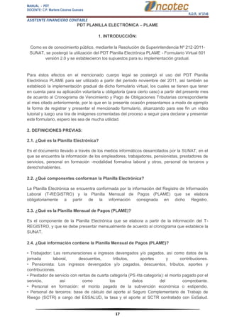 MANUAL - PDT 
DOCENTE: C.P. Marlene Cáceres Guevara 
R.D.R. N°3748 
ASISTENTE FINANCIERO CONTABLE 
17 
PDT PLANILLA ELECTRÓNICA – PLAME 1. INTRODUCCIÓN: Como es de conocimiento público, mediante la Resolución de Superintendencia Nº 212-2011- SUNAT, se postergó la utilización del PDT Planilla Electrónica PLAME - Formulario Virtual 601 versión 2.0 y se establecieron los supuestos para su implementación gradual. Para éstos efectos en el mencionado cuerpo legal se postergó el uso del PDT Planilla Electrónica PLAME para ser utilizado a partir del periodo noviembre del 2011, así también se estableció la implementación gradual de dicho formulario virtual, los cuales se tienen que tener en cuenta para su aplicación voluntaria u obligatoria (para cierto caso) a partir del presente mes de acuerdo al Cronograma de Vencimiento y Pago de Obligaciones Tributarias correspondiente al mes citado anteriormente, por lo que en la presente ocasión presentamos a modo de ejemplo la forma de registrar y presentar el mencionado formulario, alcanzando para ese fin un video tutorial y luego una tira de imágenes comentadas del proceso a seguir para declarar y presentar este formulario, espero les sea de mucha utilidad. 2. DEFINICIONES PREVIAS: 2.1. ¿Qué es la Planilla Electrónica? Es el documento llevado a través de los medios informáticos desarrollados por la SUNAT, en el que se encuentra la información de los empleadores, trabajadores, pensionistas, prestadores de servicios, personal en formación -modalidad formativa laboral y otros, personal de terceros y derechohabientes. 2.2. ¿Qué componentes conforman la Planilla Electrónica? La Planilla Electrónica se encuentra conformada por la información del Registro de Información Laboral (T-REGISTRO) y la Planilla Mensual de Pagos (PLAME) que se elabora obligatoriamente a partir de la información consignada en dicho Registro. 2.3. ¿Qué es la Planilla Mensual de Pagos (PLAME)? Es el componente de la Planilla Electrónica que se elabora a partir de la información del T- REGISTRO, y que se debe presentar mensualmente de acuerdo al cronograma que establece la SUNAT. 2.4. ¿Qué información contiene la Planilla Mensual de Pagos (PLAME)? • Trabajador: Las remuneraciones e ingresos devengados y/o pagados, así como datos de la jornada laboral, descuentos, tributos, aportes y contribuciones. • Pensionista: Los ingresos devengados y/o pagados, descuentos, tributos, aportes y contribuciones. • Prestador de servicio con rentas de cuarta categoría (PS 4ta categoría): el monto pagado por el servicio, así como los datos del comprobante. • Personal en formación: el monto pagado de la subvención económica o estipendio. • Personal de terceros: base de cálculo del aporte al Seguro Complementario de Trabajo de Riesgo (SCTR) a cargo del ESSALUD, la tasa y el aporte al SCTR contratado con EsSalud.  