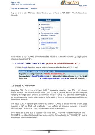 MANUAL - PDT 
DOCENTE: C.P. Marlene Cáceres Guevara 
R.D.R. N°3748 
ASISTENTE FINANCIERO CONTABLE 
19 
Ingrese a la opción “Módulos independientes” y encontrará el PDT 0601 - Planilla Electrónica PLAME. Para instalar el PDT PLAME, previamente debe instalar el “Adobe Air Runtime”, y luego ejecute el auto instalador del PDT. 4. INGRESO AL PROGRAMA Con clave SOL: Se ingresa el número de RUC, código de usuario y clave SOL, y al pulsar el botón “Acceder” se validarán dichos datos. Esta opción le permite ejecutar las opciones para validar y descargar datos en línea o sincronizar con el T-REGISTRO los datos del empleador y de sus trabajadores, pensionistas, personal en formación y personal de terceros para elaborar su declaración mensual. Sin clave SOL: Al ingresar por primera vez al PDT PLAME, a través de esta opción, debe ingresar el N.° de RUC del empleador y por defecto el aplicativo generará el usuario Administrador (“ADMINIST”) cuya contraseña inicial será “ADMINIST”. Debe tener en cuenta que al ingresar “Sin clave SOL”, no podrá realizar sincronizar con T- REGISTRO, no obstante sí podrá importar un “Archivo Personalizado del T-REGISTRO” para la elaboración de sus declaraciones.  