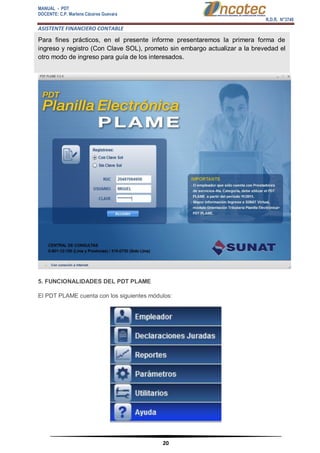 MANUAL - PDT 
DOCENTE: C.P. Marlene Cáceres Guevara 
R.D.R. N°3748 
ASISTENTE FINANCIERO CONTABLE 
20 
Para fines prácticos, en el presente informe presentaremos la primera forma de ingreso y registro (Con Clave SOL), prometo sin embargo actualizar a la brevedad el otro modo de ingreso para guía de los interesados. 5. FUNCIONALIDADES DEL PDT PLAME El PDT PLAME cuenta con los siguientes módulos:  