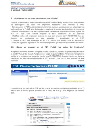 MANUAL - PDT 
DOCENTE: C.P. Marlene Cáceres Guevara 
R.D.R. N°3748 
ASISTENTE FINANCIERO CONTABLE 
21 
6. MÓDULO “EMPLEADOR” 6.1. ¿Cuáles son las opciones que presenta este módulo? - Validar si el empleador se encuentra inscrito en el T-REGISTRO y al sincronizar, en automático se descargarán los datos del empleador necesarios para elaborar el PDT. - Seleccionar en el PDT los conceptos remunerativos, ingresos y descuentos que utilizará para la elaboración de la PLAME y su declaración, a través de la sección Mantenimiento de conceptos. - Señalar si el empleador del sector privado tiene convenio de estabilidad tributaria vigente por IES, en cuyo caso deberá registrar la tasa establecida en su convenio. - Modificar datos del empleador, excepto los que son tomados del T-REGISTRO, los que deberán ser modificados en este aplicativo y actualizados en el PDT. - Eliminar el RUC del empleador en el PDT, opción que elimina toda su información. - Consultar y generar reportes de los datos del empleador que han sido actualizados en el PDT. 6.2. ¿Cómo se ingresan en el PDT PLAME los datos del Empleador? Al ingresar el número de RUC, código de usuario y clave SOL válidos, el aplicativo se ubicará en la opción “Nuevo” del módulo “Empleador”, y luego de pulsar el botón “Sincronizar” el aplicativo verifica si el empleador se encuentra inscrito en el T-REGISTRO, de estar inscrito sus datos se descargan en línea (automáticamente) al PDT PLAME. Esta opción será utilizada si tiene conexión a internet. Los datos que sincronizará el PDT son los que se encuentren previamente validados en el T- REGISTRO, el mismo que se encuentra en el Menú “Mi RUC y Otros Registros” del Sistema SOL  