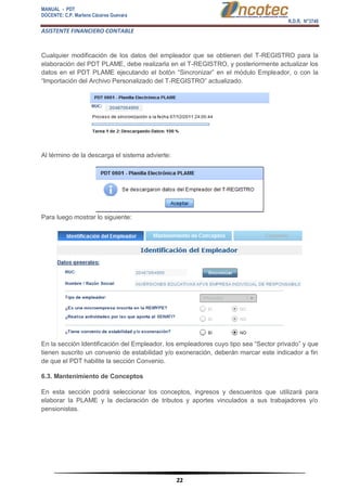MANUAL - PDT 
DOCENTE: C.P. Marlene Cáceres Guevara 
R.D.R. N°3748 
ASISTENTE FINANCIERO CONTABLE 
22 
Cualquier modificación de los datos del empleador que se obtienen del T-REGISTRO para la elaboración del PDT PLAME, debe realizarla en el T-REGISTRO, y posteriormente actualizar los datos en el PDT PLAME ejecutando el botón “Sincronizar” en el módulo Empleador, o con la “Importación del Archivo Personalizado del T-REGISTRO” actualizado. Al término de la descarga el sistema advierte: Para luego mostrar lo siguiente: En la sección Identificación del Empleador, los empleadores cuyo tipo sea “Sector privado” y que tienen suscrito un convenio de estabilidad y/o exoneración, deberán marcar este indicador a fin de que el PDT habilite la sección Convenio. 6.3. Mantenimiento de Conceptos En esta sección podrá seleccionar los conceptos, ingresos y descuentos que utilizará para elaborar la PLAME y la declaración de tributos y aportes vinculados a sus trabajadores y/o pensionistas.  