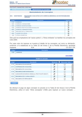 MANUAL - PDT 
DOCENTE: C.P. Marlene Cáceres Guevara 
R.D.R. N°3748 
ASISTENTE FINANCIERO CONTABLE 
23 
Sólo para los empleadores del “sector público” u “Otras entidades” se habilitan los conceptos del rubro 2000. Por cada rubro de ingresos se muestra el detalle de los conceptos, así como su afectación, conforme a lo establecido en la Tabla 22 del Anexo 2 de la Planilla Electrónica, aprobada mediante R.M N° 121-2011-TR. De efectuar el pago de algún concepto no previsto en la Tabla 22 del Anexo 2 de la Planilla Electrónica, utilice el rubro “Otros conceptos” (1000) para ingresar un nuevo concepto …  