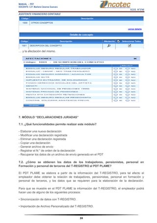 MANUAL - PDT 
DOCENTE: C.P. Marlene Cáceres Guevara 
R.D.R. N°3748 
ASISTENTE FINANCIERO CONTABLE 
24 
… y la afectación del mismo. 7. MÓDULO “DECLARACIONES JURADAS” 7.1. ¿Qué funcionalidades permite realizar este módulo? - Elaborar una nueva declaración - Modificar una declaración registrada - Eliminar una declaración registrada - Copiar una declaración - Generar archivo de envío - Registrar el N.° de orden de la declaración - Recuperar los datos de un archivo de envío generado en el PDT 7.2. ¿Cómo se obtienen los datos de los trabajadores, pensionistas, personal en Formación y personal de terceros del T-REGISTRO al PDT PLAME? El PDT PLAME se elabora a partir de la información del T-REGISTRO, para tal efecto el empleador debe obtener la relación de trabajadores, pensionistas, personal en formación y personal de terceros, y los datos que se requieren para la elaboración de la declaración. Para que se muestre en el PDT PLAME la información del T-REGISTRO, el empleador podrá hacer uso de alguno de los siguientes procesos: • Sincronización de datos con T-REGISTRO. • Importación de Archivo Personalizado del T-REGISTRO.  