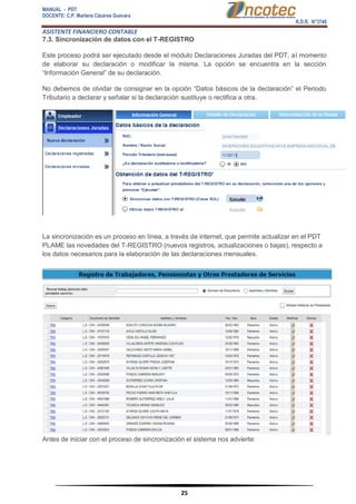 MANUAL - PDT 
DOCENTE: C.P. Marlene Cáceres Guevara 
R.D.R. N°3748 
ASISTENTE FINANCIERO CONTABLE 
25 
7.3. Sincronización de datos con el T-REGISTRO Este proceso podrá ser ejecutado desde el módulo Declaraciones Juradas del PDT, al momento de elaborar su declaración o modificar la misma. La opción se encuentra en la sección “Información General” de su declaración. No debemos de olvidar de consignar en la opción “Datos básicos de la declaración” el Periodo Tributario a declarar y señalar si la declaración sustituye o rectifica a otra. La sincronización es un proceso en línea, a través de internet, que permite actualizar en el PDT PLAME las novedades del T-REGISTRO (nuevos registros, actualizaciones o bajas), respecto a los datos necesarios para la elaboración de las declaraciones mensuales. Antes de iniciar con el proceso de sincronización el sistema nos advierte:  