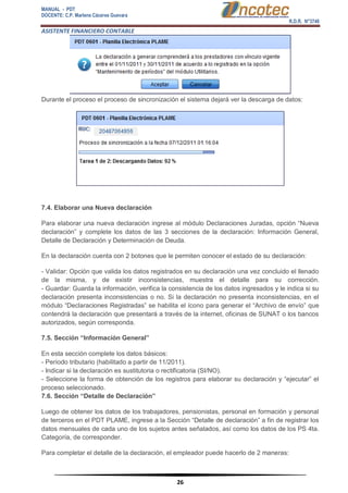 MANUAL - PDT 
DOCENTE: C.P. Marlene Cáceres Guevara 
R.D.R. N°3748 
ASISTENTE FINANCIERO CONTABLE 
26 
Durante el proceso el proceso de sincronización el sistema dejará ver la descarga de datos: 7.4. Elaborar una Nueva declaración Para elaborar una nueva declaración ingrese al módulo Declaraciones Juradas, opción “Nueva declaración” y complete los datos de las 3 secciones de la declaración: Información General, Detalle de Declaración y Determinación de Deuda. En la declaración cuenta con 2 botones que le permiten conocer el estado de su declaración: - Validar: Opción que valida los datos registrados en su declaración una vez concluido el llenado de la misma, y de existir inconsistencias, muestra el detalle para su corrección. - Guardar: Guarda la información, verifica la consistencia de los datos ingresados y le indica si su declaración presenta inconsistencias o no. Si la declaración no presenta inconsistencias, en el módulo “Declaraciones Registradas” se habilita el ícono para generar el “Archivo de envío” que contendrá la declaración que presentará a través de la internet, oficinas de SUNAT o los bancos autorizados, según corresponda. 7.5. Sección “Información General” En esta sección complete los datos básicos: - Período tributario (habilitado a partir de 11/2011). - Indicar si la declaración es sustitutoria o rectificatoria (SI/NO). - Seleccione la forma de obtención de los registros para elaborar su declaración y “ejecutar” el proceso seleccionado. 7.6. Sección “Detalle de Declaración” Luego de obtener los datos de los trabajadores, pensionistas, personal en formación y personal de terceros en el PDT PLAME, ingrese a la Sección “Detalle de declaración” a fin de registrar los datos mensuales de cada uno de los sujetos antes señalados, así como los datos de los PS 4ta. Categoría, de corresponder. Para completar el detalle de la declaración, el empleador puede hacerlo de 2 maneras:  