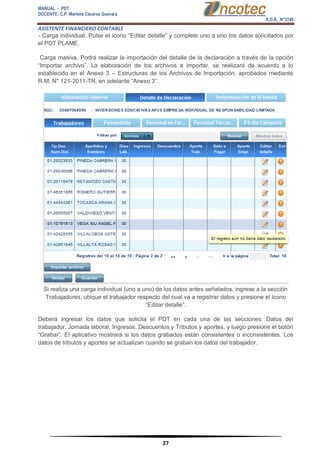 MANUAL - PDT 
DOCENTE: C.P. Marlene Cáceres Guevara 
R.D.R. N°3748 
ASISTENTE FINANCIERO CONTABLE 
27 
- Carga individual. Pulse el ícono “Editar detalle” y complete uno a uno los datos solicitados por el PDT PLAME. Carga masiva. Podrá realizar la importación del detalle de la declaración a través de la opción “Importar archivo”. La elaboración de los archivos a importar, se realizará de acuerdo a lo establecido en el Anexo 3 – Estructuras de los Archivos de Importación, aprobados mediante R.M. N° 121-2011-TR, en adelante “Anexo 3”. Si realiza una carga individual (uno a uno) de los datos antes señalados, ingrese a la sección Trabajadores, ubique el trabajador respecto del cual va a registrar datos y presione el ícono “Editar detalle”. Deberá ingresar los datos que solicita el PDT en cada una de las secciones: Datos del trabajador, Jornada laboral, Ingresos, Descuentos y Tributos y aportes, y luego presione el botón “Grabar”. El aplicativo mostrará si los datos grabados están consistentes o inconsistentes. Los datos de tributos y aportes se actualizan cuando se graban los datos del trabajador.  