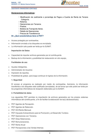 MANUAL - PDT 
DOCENTE: C.P. Marlene Cáceres Guevara 
R.D.R. N°3748 
ASISTENTE FINANCIERO CONTABLE 
3 
Declaraciones Informativas: Categoría. 04. ¿Qué características tiene el PDT? 
 Acceso protegido por contraseñas. 
 Información enviada a los disquetes es encriptada. 
 La información solo puede ser leída por la SUNAT. Importación de Datos 
 Capacidad de importar archivos generados por el contribuyente. 
 Backup de la información y posibilidad de restauración en otro equipo. Facilidades de uso 
 Ayudas inteligentes. 
 Administrador de Usuarios 
 Impresión de reportes. 
 Posibilidad de grabar, para luego continuar el ingreso de la información. 1. Seguridad El acceso al programa es realizado por medio de contraseñas. Asimismo, la información transferida a los disquetes está codificada (encriptada), de tal forma que sólo podrá ser leída por los programas informáticos de recepción elaborados por la SUNAT. 2. Portabilidad de datos Los siguientes PDT permiten la importación de archivos generados por los propios sistemas informáticos del contribuyente, a fin de facilitar la elaboración de la(s) declaración(es): 
 PDT Agentes de Percepción. 
 PDT Agentes de Retención. 
 PDT IGV/Renta Mensual. 
 PDT Impuesto Extraordinario para la Promoción y el Desarrollo Turístico. 
 PDT Operaciones con Terceros. 
 PDT Otras Retenciones. 
 PDT Remuneraciones. 
 PDT Renta Anual 
 PDT Percepciones a las Ventas Internas  