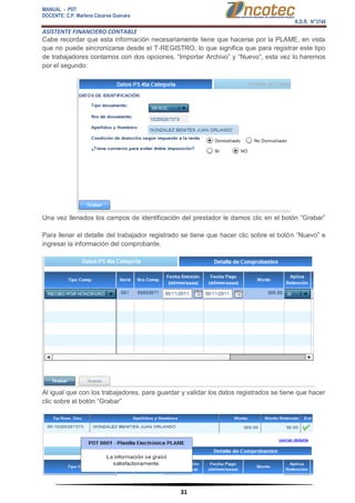 MANUAL - PDT 
DOCENTE: C.P. Marlene Cáceres Guevara 
R.D.R. N°3748 
ASISTENTE FINANCIERO CONTABLE 
31 
Cabe recordar que esta información necesariamente tiene que hacerse por la PLAME, en vista que no puede sincronizarse desde el T-REGISTRO, lo que significa que para registrar este tipo de trabajadores contamos con dos opciones, “Importar Archivo” y “Nuevo”, esta vez lo haremos por el segundo: Una vez llenados los campos de identificación del prestador le damos clic en el botón “Grabar” Para llenar el detalle del trabajador registrado se tiene que hacer clic sobre el botón “Nuevo” e ingresar la información del comprobante. Al igual que con los trabajadores, para guardar y validar los datos registrados se tiene que hacer clic sobre el botón “Grabar”  