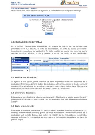 MANUAL - PDT 
DOCENTE: C.P. Marlene Cáceres Guevara 
R.D.R. N°3748 
ASISTENTE FINANCIERO CONTABLE 
33 
De no existir error con la información registrada el sistema mostrará el siguiente mensaje: 8. DECLARACIONES REGISTRADAS En el módulo “Declaraciones Registradas” se muestra la relación de las declaraciones generadas en el PDT PLAME, la fecha de actualización, así como su estado (consistente, inconsistente o pendiente de validación). En dicho módulo se cuenta con opciones que le permiten modificar, eliminar, copiar y generar el archivo de envío de una declaración. 8.1. Modificar una declaración Al ingresar a esta opción, podrá consultar los datos registrados en las tres secciones de la declaración: Información general, Detalle de declaración y Determinación de la deuda, asimismo podrá modificar y/o efectuar las actualizaciones que correspondan a dichos datos. Efectuada la modificación y/o actualización de datos, recuerde “Guardar” su declaración. 8.2. Eliminar una declaración Esta opción le permite eliminar o borrar una declaración. El aplicativo le solicita una confirmación para eliminar la declaración seleccionada. Una vez eliminada, ésta será borrada definitivamente del PDT. 8.3. Copiar una declaración Para copiar el detalle de una declaración (período origen) al período inmediato siguiente (período destino), primero deberá generar y grabar los datos de la sección “Información General” de la declaración del período destino, que incluye la relación de los trabajadores, pensionistas, personal en formación y personal de terceros, respecto de los cuales se copiarán los datos del período origen.  