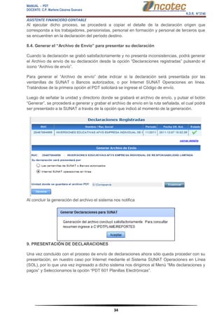MANUAL - PDT 
DOCENTE: C.P. Marlene Cáceres Guevara 
R.D.R. N°3748 
ASISTENTE FINANCIERO CONTABLE 
34 
Al ejecutar dicho proceso, se procederá a copiar el detalle de la declaración origen que corresponda a los trabajadores, pensionistas, personal en formación y personal de terceros que se encuentren en la declaración del período destino. 8.4. Generar el “Archivo de Envío” para presentar su declaración Cuando la declaración se grabó satisfactoriamente y no presenta inconsistencias, podrá generar el Archivo de envío de su declaración desde la opción “Declaraciones registradas” pulsando el ícono “Archivo de envío”. Para generar el “Archivo de envío” debe indicar si la declaración será presentada por las ventanillas de SUNAT o Bancos autorizados, o por Internet SUNAT Operaciones en línea. Tratándose de la primera opción el PDT solicitará se ingrese el Código de envío. Luego de señalar la unidad y directorio donde se grabará el archivo de envío, y pulsar el botón “Generar”, se procederá a generar y grabar el archivo de envío en la ruta señalada, el cual podrá ser presentado a la SUNAT a través de la opción que indicó al momento de la generación. Al concluir la generación del archivo el sistema nos notifica 9. PRESENTACIÓN DE DECLARACIONES Una vez concluido con el proceso de envío de declaraciones ahora sólo queda proceder con su presentación, en nuestro caso por Internet mediante el Sistema SUNAT Operaciones en Línea (SOL), por lo que una vez ingresado a dicho sistema nos dirigimos al Menú “Mis declaraciones y pagos” y Seleccionamos la opción “PDT 601 Planillas Electrónicas”.  