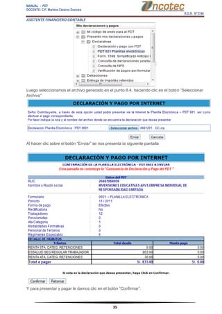 MANUAL - PDT 
DOCENTE: C.P. Marlene Cáceres Guevara 
R.D.R. N°3748 
ASISTENTE FINANCIERO CONTABLE 
35 
Luego seleccionamos el archivo generado en el punto 8.4, haciendo clic en el botón “Seleccionar Archivo” Al hacer clic sobre el botón “Enviar” se nos presenta la siguiente pantalla Y para presentar y pagar le damos clic en el botón “Confirmar”.  