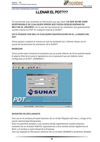 MANUAL - PDT 
DOCENTE: C.P. Marlene Cáceres Guevara 
R.D.R. N°3748 
ASISTENTE FINANCIERO CONTABLE 
36 
LLENAR EL PDT??? 
Te recomiendo que contrastes la información que aquí daré (YA QUE NO ME HARÉ RESPONSABLE DE CUALQUIER ERROR QUE PUEDA DESENCADENAR EN MULTAS AL USUARIO) con la que dan las personas de orientación que gratuitamente ayudan a llenar los PDT en cualquier local de la SUNAT. ESTA PENADO CON MULTA CUALQUIER EQUIVOCACIÓN EN EL LLENADO DEL PDT. Ahora pasare a explicar la manera en que he declarado los 3 últimos meses con la ayuda de las personas de orientación de la SUNAT. INGRESAR Como primer paso iniciamos el programa que se puede obtener de forma gratuita desde la página Web de la sunat e ingresamos con el password que por defecto viene configurado en el PDT «ADMINIST». REGISTRO DE DECLARANTE Una vez en la ventana principal hacemos clic en el Item Registro del menú, y luego en la opción denominada Declarantes. Esto nos permitirá acceder a una ventana donde registraremos nuestra empresa, haciendo clic en el botón NUEVO, ingresaremos a otra ventana donde digitaremos el RUC y el nombre o razón Social de la Empresa. Una vez digitada la información daremos clic en el botón GRABAR y tendremos añadida  