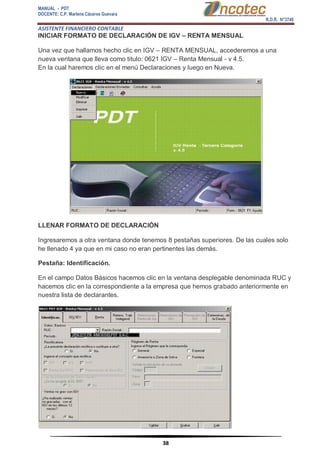 MANUAL - PDT 
DOCENTE: C.P. Marlene Cáceres Guevara 
R.D.R. N°3748 
ASISTENTE FINANCIERO CONTABLE 
38 
INICIAR FORMATO DE DECLARACIÓN DE IGV – RENTA MENSUAL Una vez que hallamos hecho clic en IGV – RENTA MENSUAL, accederemos a una nueva ventana que lleva como titulo: 0621 IGV – Renta Mensual - v 4.5. En la cual haremos clic en el menú Declaraciones y luego en Nueva. LLENAR FORMATO DE DECLARACIÓN Ingresaremos a otra ventana donde tenemos 8 pestañas superiores. De las cuales solo he llenado 4 ya que en mi caso no eran pertinentes las demás. Pestaña: Identificación. En el campo Datos Básicos hacemos clic en la ventana desplegable denominada RUC y hacemos clic en la correspondiente a la empresa que hemos grabado anteriormente en nuestra lista de declarantes.  