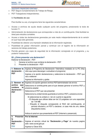 MANUAL - PDT 
DOCENTE: C.P. Marlene Cáceres Guevara 
R.D.R. N°3748 
ASISTENTE FINANCIERO CONTABLE 
4 
 PDT Seguro Complementario de Trabajo de Riesgo. 
 PDT Trabajadores Independientes. 3. Facilidades de uso Para facilitar su uso, el programa tiene las siguientes características: 
 Acceso a archivos de ayuda desde cualquier punto del programa, presionando la tecla de función F1. 
 Administración de declaraciones que correspondan a más de un contribuyente. Esta facilidad es ideal para estudios contables. 
 Acceso a todas las declaraciones generadas por este medio independientemente de la versión en que haya sido generada. 
 Posibilidad de obtener una impresión detallada de la información registrada. 
 Posibilidad de grabar información parcial y continuar con el registro de la información en sesiones de trabajo posteriores. 
 Permite generar una copia de seguridad de la información consignada en el programa, y su posterior restauración 05. ¿Cómo presentar una declaración? Elaborar la Declaración - PDT 1. Generar el archivo que contiene la declaración - PDT 2. Presentar la declaración - PDT 1. Elaborar la declaración - PDT 
 Ingresa al Programa de Declaración Telemática instalado en tu PC (Haz click aquí para descargar o actualizar el programa) 
 Ingresa a la opción declaraciones y selecciona la declaración - PDT que vas a elaborar 
 Ingresa la información y graba 2. Generar el archivo que contiene la declaración – PDT 
 Ingresa a la opción generar archivo PDT/administrador de envíos 
 Selecciona el contribuyente para el que deseas generar el archivo PDT y presiona aceptar 
 Selecciona el PDT que vas presentar 
 Selecciona la unidad donde guardarás el archivo PDT y presiona envíar. Si seleccionas la unidad a:, ten en cuenta lo siguiente: - El disquete que utilices debe ser de 3.5 pulgadas con una capacidad de 1.44 MB. - Etiqueta el disquete consignando el RUC del contribuyente, el período tributario y el PDT a declarar, si usas más de uno, debes etiquetarlos todos. 
 Indica el canal en que presentarás el PDT (Internet o presencial). 3. Presentar la Declaración – PDT 
(Ver Por la Internet: 
 Ingresa al servicio virtual de “Declaración y Pago” de nuestra pagina web: www.sunat.gob.pe 
 Ingresa tu Clave SOL  