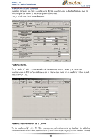 MANUAL - PDT 
DOCENTE: C.P. Marlene Cáceres Guevara 
R.D.R. N°3748 
ASISTENTE FINANCIERO CONTABLE 
40 
nuestras compras sin IGV, osea la suma de los subtotales de todas las facturas que he recibido por los bienes o insumos que he comprado. Luego presionamos el botón Aceptar. Pestaña: Renta. En la casilla N° 301, pondremos el total de nuestras ventas netas, que como me explicaron en la SUNAT en este caso es el mismo que puse en el casillero 100 de la sub pestaña VENTAS. Pestaña: Determinación de la Deuda. En los casilleros N° 140 y N° 184, veremos que automáticamente se localizan los cálculos correspondientes al impuesto o crédito fiscal que tendremos que pagar (En caso de ser a favor el  