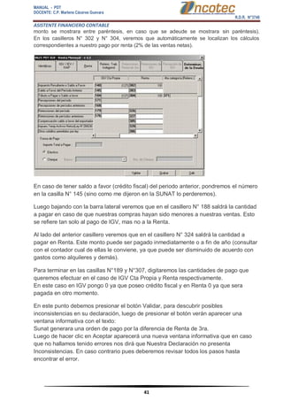 MANUAL - PDT 
DOCENTE: C.P. Marlene Cáceres Guevara 
R.D.R. N°3748 
ASISTENTE FINANCIERO CONTABLE 
41 
monto se mostrara entre paréntesis, en caso que se adeude se mostrara sin paréntesis). En los casilleros N° 302 y N° 304, veremos que automáticamente se localizan los cálculos correspondientes a nuestro pago por renta (2% de las ventas netas). En caso de tener saldo a favor (crédito fiscal) del periodo anterior, pondremos el número en la casilla N° 145 (sino como me dijeron en la SUNAT lo perderemos). Luego bajando con la barra lateral veremos que en el casillero N° 188 saldrá la cantidad a pagar en caso de que nuestras compras hayan sido menores a nuestras ventas. Esto se refiere tan solo al pago de IGV, mas no a la Renta. Al lado del anterior casillero veremos que en el casillero N° 324 saldrá la cantidad a pagar en Renta. Este monto puede ser pagado inmediatamente o a fin de año (consultar con el contador cual de ellas le conviene, ya que puede ser disminuido de acuerdo con gastos como alquileres y demás). Para terminar en las casillas N°189 y N°307, digitaremos las cantidades de pago que queremos efectuar en el caso de IGV Cta Propia y Renta respectivamente. En este caso en IGV pongo 0 ya que poseo crédito fiscal y en Renta 0 ya que sera pagada en otro momento. En este punto debemos presionar el botón Validar, para descubrir posibles inconsistencias en su declaración, luego de presionar el botón verán aparecer una ventana informativa con el texto: Sunat generara una orden de pago por la diferencia de Renta de 3ra. Luego de hacer clic en Aceptar aparecerá una nueva ventana informativa que en caso que no hallamos tenido errores nos dirá que Nuestra Declaración no presenta Inconsistencias. En caso contrario pues deberemos revisar todos los pasos hasta encontrar el error.  