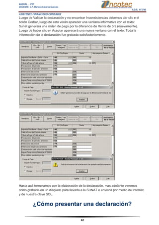 MANUAL - PDT 
DOCENTE: C.P. Marlene Cáceres Guevara 
R.D.R. N°3748 
ASISTENTE FINANCIERO CONTABLE 
42 
Luego de Validar la declaración y no encontrar Inconsistencias debemos dar clic e el botón Grabar, luego de esto verán aparecer una ventana informativa con el texto: Sunat generara una orden de pago por la diferencia de Renta de 3ra (nuevamente). Luego de hacer clic en Aceptar aparecerá una nueva ventana con el texto: Toda la información de la declaración fue grabada satisfactoriamente. Hasta acá terminamos con la elaboración de la declaración, mas adelante veremos como grabarla en un disquete para llevarla a la SUNAT o enviarla por medio de Internet y de nuestra clave SOL. 
¿Cómo presentar una declaración? 
 