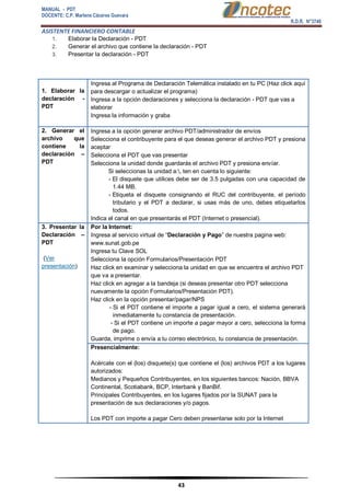 MANUAL - PDT 
DOCENTE: C.P. Marlene Cáceres Guevara 
R.D.R. N°3748 
ASISTENTE FINANCIERO CONTABLE 
43 
1. Elaborar la Declaración - PDT 
2. Generar el archivo que contiene la declaración - PDT 
3. Presentar la declaración - PDT 
1. Elaborar la declaración - PDT 
 Ingresa al Programa de Declaración Telemática instalado en tu PC (Haz click aquí para descargar o actualizar el programa) 
 Ingresa a la opción declaraciones y selecciona la declaración - PDT que vas a elaborar 
 Ingresa la información y graba 2. Generar el archivo que contiene la declaración – PDT 
 Ingresa a la opción generar archivo PDT/administrador de envíos 
 Selecciona el contribuyente para el que deseas generar el archivo PDT y presiona aceptar 
 Selecciona el PDT que vas presentar 
 Selecciona la unidad donde guardarás el archivo PDT y presiona envíar. Si seleccionas la unidad a:, ten en cuenta lo siguiente: - El disquete que utilices debe ser de 3.5 pulgadas con una capacidad de 1.44 MB. - Etiqueta el disquete consignando el RUC del contribuyente, el período tributario y el PDT a declarar, si usas más de uno, debes etiquetarlos todos. 
 Indica el canal en que presentarás el PDT (Internet o presencial). 3. Presentar la Declaración – PDT 
(Ver presentación) Por la Internet: 
 Ingresa al servicio virtual de “Declaración y Pago” de nuestra pagina web: www.sunat.gob.pe 
 Ingresa tu Clave SOL 
 Selecciona la opción Formularios/Presentación PDT 
 Haz click en examinar y selecciona la unidad en que se encuentra el archivo PDT que va a presentar. 
 Haz click en agregar a la bandeja (si deseas presentar otro PDT selecciona nuevamente la opción Formularios/Presentación PDT). 
 Haz click en la opción presentar/pagar/NPS - Si el PDT contiene el importe a pagar igual a cero, el sistema generará inmediatamente tu constancia de presentación. - Si el PDT contiene un importe a pagar mayor a cero, selecciona la forma de pago. 
 Guarda, imprime o envía a tu correo electrónico, tu constancia de presentación. 
Presencialmente: 
Acércate con el (los) disquete(s) que contiene el (los) archivos PDT a los lugares autorizados: 
 Medianos y Pequeños Contribuyentes, en los siguientes bancos: Nación, BBVA Continental, Scotiabank, BCP, Interbank y BanBif. 
 Principales Contribuyentes, en los lugares fijados por la SUNAT para la presentación de sus declaraciones y/o pagos. 
Los PDT con importe a pagar Cero deben presentarse solo por la Internet  