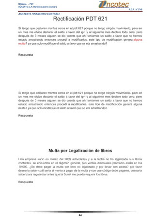 MANUAL - PDT 
DOCENTE: C.P. Marlene Cáceres Guevara 
R.D.R. N°3748 
ASISTENTE FINANCIERO CONTABLE 
44 
Rectificación PDT 621 Si tengo que declaran montos ceros en el pdt 621 porque no tengo ningún movimiento, pero en un mes me olvide declarar el saldo a favor del igv, y al siguiente mes declare todo cero; pero después de 3 meses alguien se dio cuenta que ahí teníamos un saldo a favor que no hemos estado arrastrando entonces procedí a modificarlos, este tipo de modificación genera alguna multa? ya que solo modifique el saldo a favor que se eta arrastrando? Respuesta Si tengo que declaran montos ceros en el pdt 621 porque no tengo ningún movimiento, pero en un mes me olvide declarar el saldo a favor del igv, y al siguiente mes declare todo cero; pero después de 3 meses alguien se dio cuenta que ahí teníamos un saldo a favor que no hemos estado arrastrando entonces procedí a modificarlos, este tipo de modificación genera alguna multa? ya que solo modifique el saldo a favor que se eta arrastrando? Respuesta Multa por Legalización de libros Una empresa inicio en marzo del 2009 actividades y a la fecha no ha legalizado sus libros contables, se encuentra en el régimen general, sus ventas mensuales promedio están en los 10,000. ¿Se debe pagar la multa por libro no legalizado y por llevar con atraso? por favor desearía saber cuál sería el monto a pagar de la multa y con que código debe pagarse, desearía saber para regularizar antes que la Sunat me pueda requerir los libros. Respuesta  
