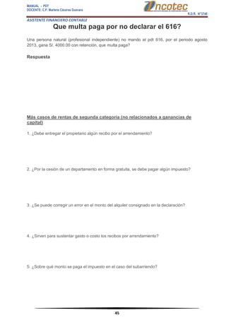 MANUAL - PDT 
DOCENTE: C.P. Marlene Cáceres Guevara 
R.D.R. N°3748 
ASISTENTE FINANCIERO CONTABLE 
45 
Que multa paga por no declarar el 616? Una persona natural (profesional independiente) no mando el pdt 616, por el periodo agosto 2013, gana S/. 4000.00 con retención, que multa paga? Respuesta Más casos de rentas de segunda categoría (no relacionados a ganancias de capital) 1. ¿Debe entregar el propietario algún recibo por el arrendamiento? 2. ¿Por la cesión de un departamento en forma gratuita, se debe pagar algún impuesto? 3. ¿Se puede corregir un error en el monto del alquiler consignado en la declaración? 4. ¿Sirven para sustentar gasto o costo los recibos por arrendamiento? 5. ¿Sobre qué monto se paga el impuesto en el caso del subarriendo?  