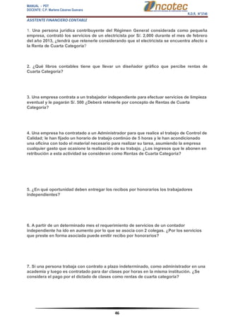 MANUAL - PDT 
DOCENTE: C.P. Marlene Cáceres Guevara 
R.D.R. N°3748 
ASISTENTE FINANCIERO CONTABLE 
46 
1. Una persona jurídica contribuyente del Régimen General considerada como pequeña empresa, contrató los servicios de un electricista por S/. 2,000 durante el mes de febrero del año 2013, ¿tendrá que retenerle considerando que el electricista se encuentra afecto a la Renta de Cuarta Categoría? 2. ¿Qué libros contables tiene que llevar un diseñador gráfico que percibe rentas de Cuarta Categoría? 3. Una empresa contrata a un trabajador independiente para efectuar servicios de limpieza eventual y le pagarán S/. 500 ¿Deberá retenerle por concepto de Rentas de Cuarta Categoría? 4. Una empresa ha contratado a un Administrador para que realice el trabajo de Control de Calidad; le han fijado un horario de trabajo continúo de 5 horas y le han acondicionado una oficina con todo el material necesario para realizar su tarea, asumiendo la empresa cualquier gasto que ocasione la realización de su trabajo. ¿Los ingresos que le abonen en retribución a esta actividad se consideran como Rentas de Cuarta Categoría? 5. ¿En qué oportunidad deben entregar los recibos por honorarios los trabajadores independientes? 6. A partir de un determinado mes el requerimiento de servicios de un contador independiente ha ido en aumento por lo que se asocia con 2 colegas. ¿Por los servicios que preste en forma asociada puede emitir recibo por honorarios? 7. Si una persona trabaja con contrato a plazo indeterminado, como administrador en una academia y luego es contratado para dar clases por horas en la misma institución. ¿Se considera el pago por el dictado de clases como rentas de cuarta categoría?  