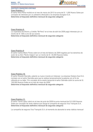 MANUAL - PDT 
DOCENTE: C.P. Marlene Cáceres Guevara 
R.D.R. N°3748 
ASISTENTE FINANCIERO CONTABLE 
49 
Caso Práctico 7 El señor Nino Pérez recibió en el mes de marzo de 2013 la suma de S/. 1,000 Nuevo Soles por concepto de intereses por un préstamo efectuado a la empresa Dungeon S.A. Determine el Impuesto definitivo mensual de segunda categoría Caso Práctico 8 La coperativa de Ahorro y Crédito "Mi Perú" en el mes de abril de 2009 pagó intereses por un monto de S/. 500 a uno de sus socios. Determine el Impuesto definitivo mensual de segunda categoría Caso Práctico 9 El señor Carlos Mario Flores cobró en el mes de febrero de 2009 regalías por los derechos de autor de su libro "Norte mágico" por un monto de S/. 30,000 Nuevos Soles. Determine el Impuesto definitivo mensual de segunda categoría Caso Práctico 10 El señor Ricardo Sierralta, patento su nuevo invento en Indecopi. La empresa Océano Azul S.A. contrato con el señor Sierralta para que le cediera temporalmente la patente con el fin de utilizarla en su taller. Por concepto de la cesión temporal el señor Sierralta cobró la suma de S/. 100,000 Nuevos Soles en el mes de mayo de 2009. Determine el Impuesto definitivo mensual de segunda categoría Caso Práctico 11 El señor Tamil López cobró en el mes de junio de 2009 la suma mensual de S/ 6,500 Nuevos Soles por concepto de renta vitalicia que otorga la compañía de seguros Viva Tranquilo S.A. Determine el Impuesto definitivo mensual de segunda categoría La compañía de seguros Viva Tranquilo S.A. al momento de abonarle la renta vitalicia mensual  