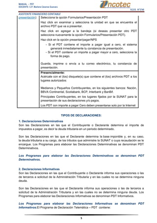 MANUAL - PDT 
DOCENTE: C.P. Marlene Cáceres Guevara 
R.D.R. N°3748 
ASISTENTE FINANCIERO CONTABLE 
5 
presentación) 
 Selecciona la opción Formularios/Presentación PDT 
 Haz click en examinar y selecciona la unidad en que se encuentra el archivo PDT que va a presentar. 
 Haz click en agregar a la bandeja (si deseas presentar otro PDT selecciona nuevamente la opción Formularios/Presentación PDT). 
 Haz click en la opción presentar/pagar/NPS - Si el PDT contiene el importe a pagar igual a cero, el sistema generará inmediatamente tu constancia de presentación. - Si el PDT contiene un importe a pagar mayor a cero, selecciona la forma de pago. 
 Guarda, imprime o envía a tu correo electrónico, tu constancia de presentación. 
Presencialmente: 
Acércate con el (los) disquete(s) que contiene el (los) archivos PDT a los lugares autorizados: 
 Medianos y Pequeños Contribuyentes, en los siguientes bancos: Nación, BBVA Continental, Scotiabank, BCP, Interbank y BanBif. 
 Principales Contribuyentes, en los lugares fijados por la SUNAT para la presentación de sus declaraciones y/o pagos. 
Los PDT con importe a pagar Cero deben presentarse solo por la Internet TIPOS DE DECLARACIONES: 1. Declaraciones Determinativas Son las Declaraciones en las que el Contribuyente o Declarante determina el importe de impuestos a pagar, es decir la deuda tributaria en un periodo determinado. 
Son las Declaraciones en las que el Declarante determina la base imponible y, en su caso, la deuda tributaria a su cargo, de los tributos que administre la SUNAT o cuya recaudación se le encargue. Los Programas para elaborar las Declaraciones Determinativas se denominan PDT Determinativos. Los Programas para elaborar las Declaraciones Determinativas se denominan PDT Determinativos. 2. Declaraciones Informativas Son las Declaraciones en las que el Contribuyente o Declarante informa sus operaciones o las de terceros a solicitud de la Administración Tributaria y en las cuales no se determina ninguna deuda. 
Son las Declaraciones en las que el Declarante informa sus operaciones o las de terceros a solicitud de la Administración Tributaria y en las cuales no se determina ninguna deuda. Los Programas para elaborar las Declaraciones Informativas se denominan PDT Informativos. Los Programas para elaborar las Declaraciones Informativas se denominan PDT Informativos.El Programa de Declaración Telemática – PDT contiene:  