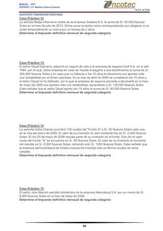 MANUAL - PDT 
DOCENTE: C.P. Marlene Cáceres Guevara 
R.D.R. N°3748 
ASISTENTE FINANCIERO CONTABLE 
50 
Caso Práctico 12 La señoita Nadja Villanueva recibe de la empresa Galatea S.A. la suma de S/. 85,000 Nuevos Soles en el mes de julio de 2013. Dicha suma la recibe como contraprestación por obligarse a no ceder temporalmente su marca por un tiempo de 2 años. Determine el Impuesto definitivo mensual de segunda categoría Caso Práctico 13 El señor Dayal Gamarra, adquirió un seguro de vida a la empresa de seguros Golf S.A. en el año 1994, por el cual, dicha empresa en caso de muerte le pagaría a sus beneficiarios la suma de S/. 300,000 Nuevos Soles y en caso que no fallezca a los 15 años le devolvería sus aportes más una rentabilidad por el dinero aportado. En el mes de abril de 2009 se cumplieron los 15 años y el señor Dayal no ha fallecido, por lo que la empresa de seguros procede a devolverle en el mes de mayo de 2009 sus aportes más una rentabilidad, ascendente a S/. 120,000 Nuevos Soles. Cabe señalar que el señor Dayal aporto por 15 años la suma de S/. 40,000 Nuevos Soles. Determine el Impuesto definitivo mensual de segunda categoría Caso Práctico 14 La señorita Sofía Chávez suscribió 100 cuotas del "Fondo A" a S/. 50 Nuevos Soles cada una, en el mes de enero de 2009. El valor de su inversión en ese momento fue de S/. 5,000 Nuevos Soles. El día 20 de mayo de 2009 rescata parte de su inversión en el fondo. Ese día el valor cuota del Fondo "A" se encuentra en S/. 80 Nuevos Soles. El valor de su inversión al momento del rescate es S/. 8,000 Nuevos Soles, retirando solo S/. 1000 Nuevos Soles. Cabe señalar que la empresa administradora de fondos mutuos ha invertido solo en Bonos locales de renta variable. Determine el Impuesto definitivo mensual de segunda categoría Caso Práctico 15 El señor Julio Alarcón percibió dividendos de la empresa Naturaleza S.A. por un monto de S/. 8,000 Nuevos Soles en el mes de mayo de 2009. Determine el Impuesto definitivo mensual de segunda categoría  