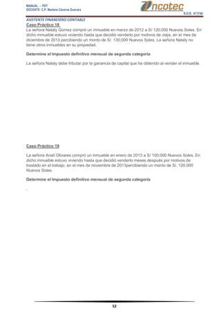 MANUAL - PDT 
DOCENTE: C.P. Marlene Cáceres Guevara 
R.D.R. N°3748 
ASISTENTE FINANCIERO CONTABLE 
52 
Caso Práctico 18 La señora Nataly Gomez compró un inmueble en marzo de 2012 a S/ 120,000 Nuevos Soles. En dicho inmueble estuvo viviendo hasta que decidió venderlo por motivos de viaje, en el mes de diciembre de 2013 percibiendo un monto de S/. 130,000 Nuevos Soles. La señora Nataly no tiene otros inmuebles en su propiedad. Determine el Impuesto definitivo mensual de segunda categoría La señora Nataly debe tributar por la ganancia de capital que ha obtenido al vender el inmueble. Caso Práctico 19 La señora Analí Olivares compró un inmueble en enero de 2013 a S/ 100,000 Nuevos Soles. En dicho inmueble estuvo viviendo hasta que decidió venderlo meses después por motivos de traslado en el trabajo, en el mes de noviembre de 2013percibiendo un monto de S/. 120,000 Nuevos Soles. Determine el Impuesto definitivo mensual de segunda categoría ,  